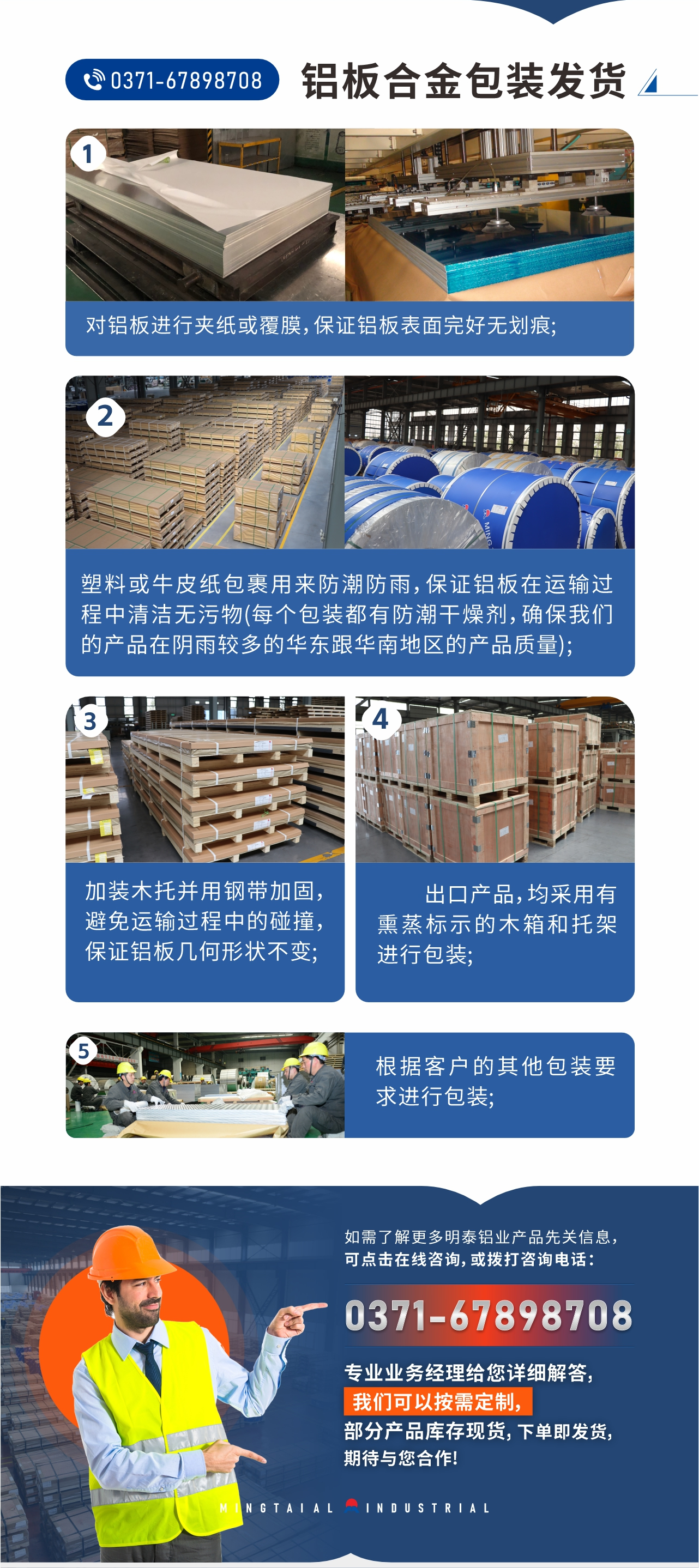 鋁板合金包裝發(fā)貨1、對(duì)鋁板進(jìn)行夾紙或覆膜，保證鋁板表面完好無(wú)劃痕;
2、塑料或牛皮紙包裹用來(lái)防潮防雨，保證鋁板在運(yùn)輸過程中清潔無(wú)污物(每個(gè)包裝都有防潮干燥劑，確保我們的產(chǎn)品在陰雨較多的華東跟華南地區(qū)的產(chǎn)品質(zhì)量);
3、加裝木托并用鋼帶加固，避免運(yùn)輸過程中的碰撞，保證鋁板幾何形狀不變;
4、出口產(chǎn)品，均采用有熏蒸標(biāo)示的木箱和托架進(jìn)行包裝;
5、根據(jù)客戶的其他包裝要求進(jìn)行包裝;
如需了解更多明泰鋁業(yè)產(chǎn)品先關(guān)信息，可點(diǎn)擊在線咨詢，或撥打咨詢電話：0371-67898708，專業(yè)業(yè)務(wù)經(jīng)理給您詳細(xì)解答，我們可以按需定制，部分產(chǎn)品庫(kù)存現(xiàn)貨，下單即發(fā)貨，期待與您合作!