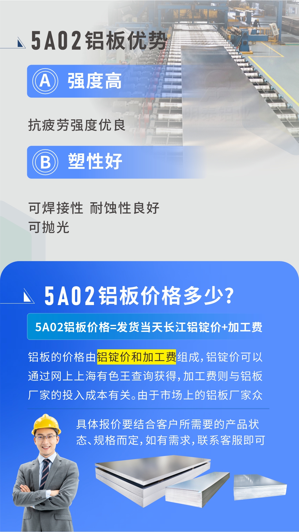 5A02產(chǎn)品優(yōu)勢(shì):強(qiáng)度高、抗疲勞強(qiáng)度優(yōu)良、塑性好、可焊接性、耐蝕性良好、可拋光。5A02鋁板價(jià)格多少？5A02鋁板價(jià)格=發(fā)貨當(dāng)天長(zhǎng)江鋁錠價(jià)+加工費(fèi)；
鋁板的價(jià)格由鋁錠價(jià)和加工費(fèi)組成，鋁錠價(jià)可以通過(guò)網(wǎng)上上海有色王查詢獲得，加工費(fèi)則與鋁板廠家的投入成本有關(guān)。由于市場(chǎng)上的鋁板廠家眾多，再加上5a05鋁板具有不同的狀態(tài)和規(guī)格，每個(gè)廠家、每個(gè)狀態(tài)的報(bào)價(jià)也都是不一樣的。具體報(bào)價(jià)要結(jié)合客戶所需要的產(chǎn)品狀態(tài)、規(guī)格而定，如有需求，聯(lián)系客服即可安排業(yè)務(wù)經(jīng)理為您報(bào)價(jià)。點(diǎn)擊在線咨詢。

