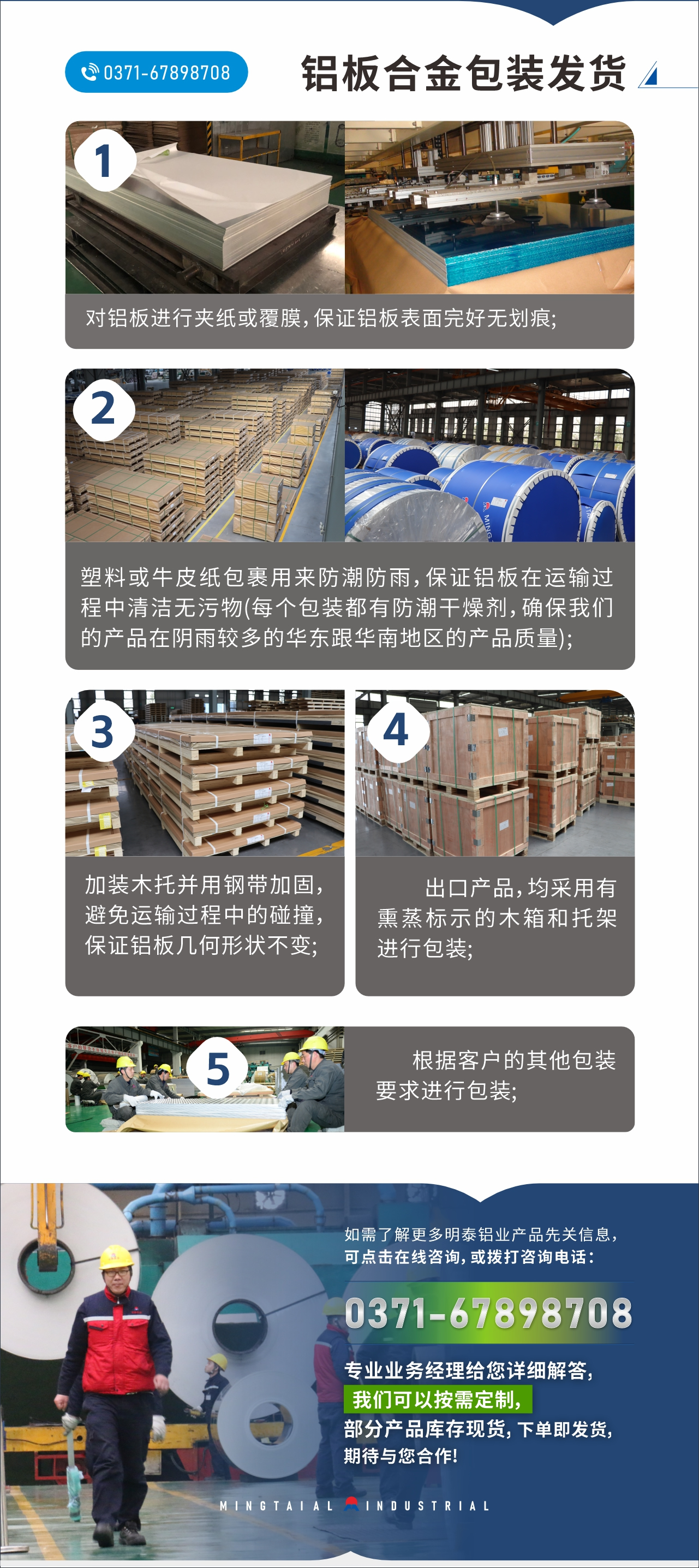 　　鋁板合金包裝發(fā)貨
　　1、對(duì)鋁板進(jìn)行夾紙或覆膜，保證鋁板表面完好無(wú)劃痕;

　　2、塑料或牛皮紙包裹用來(lái)防潮防雨，保證鋁板在運(yùn)輸過(guò)程中清潔無(wú)污物(每個(gè)包裝都有防潮干燥劑，確保我們的產(chǎn)品在陰雨較多的華東跟華南地區(qū)的產(chǎn)品質(zhì)量);

　　3、加裝木托并用鋼帶加固，避免運(yùn)輸過(guò)程中的碰撞，保證鋁板幾何形狀不變;

　　4、出口產(chǎn)品，均采用有熏蒸標(biāo)示的木箱和托架進(jìn)行包裝;

　　5、根據(jù)客戶(hù)的其他包裝要求進(jìn)行包裝;

　　如需了解更多明泰鋁業(yè)產(chǎn)品先關(guān)信息，可點(diǎn)擊在線咨詢(xún)，或撥打咨詢(xún)電話：0371-67898708，專(zhuān)業(yè)業(yè)務(wù)經(jīng)理給您詳細(xì)解答，我們可以按需定制，部分產(chǎn)品庫(kù)存現(xiàn)貨，下單即發(fā)貨，期待與您合作!
