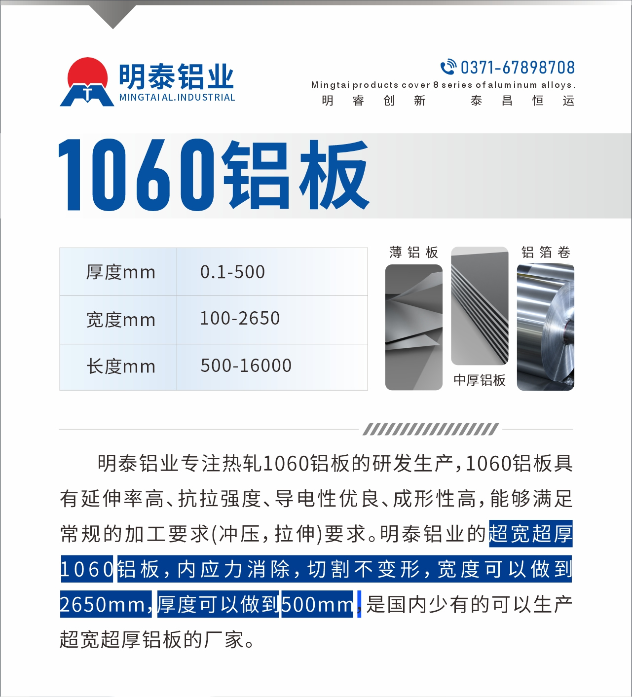 明泰鋁業(yè)專(zhuān)注熱軋1060鋁板的研發(fā)生產(chǎn)，1060鋁板具有延伸率高、抗拉強(qiáng)度、導(dǎo)電性?xún)?yōu)良、成形性高，能夠滿足常規(guī)的加工要求(沖壓，拉伸)要求。明泰鋁業(yè)的超寬超厚1060鋁板，內(nèi)應(yīng)力消除，切割不變形，寬度可以做到2650mm，厚度可以做到500mm，是國(guó)內(nèi)少有的可以生產(chǎn)超寬超厚鋁板的廠家。