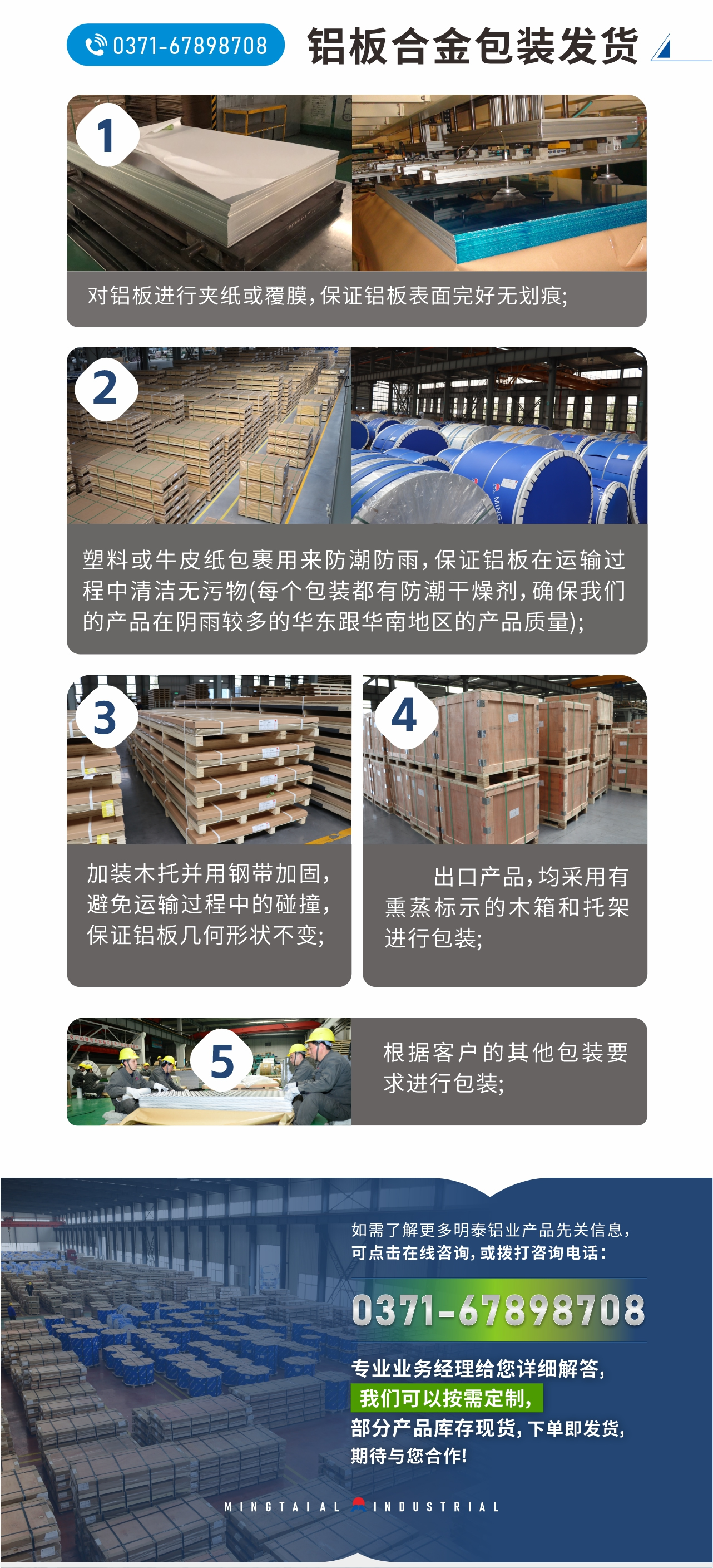 鋁板合金包裝發(fā)貨
　　1、對鋁板進行夾紙或覆膜，保證鋁板表面完好無劃痕;
　　2、塑料或牛皮紙包裹用來防潮防雨，保證鋁板在運輸過程中清潔無污物(每個包裝都有防潮干燥劑，確保我們的產(chǎn)品在陰雨較多的華東跟華南地區(qū)的產(chǎn)品質(zhì)量);
　　3、加裝木托并用鋼帶加固，避免運輸過程中的碰撞，保證鋁板幾何形狀不變;
　　4、出口產(chǎn)品，均采用有熏蒸標(biāo)示的木箱和托架進行包裝;
　　5、根據(jù)客戶的其他包裝要求進行包裝;
　　如需了解更多明泰鋁業(yè)產(chǎn)品先關(guān)信息，可點擊在線咨詢，或撥打咨詢電話：0371-67898708，專業(yè)業(yè)務(wù)經(jīng)理給您詳細解答，我們可以按需定制，部分產(chǎn)品庫存現(xiàn)貨，下單即發(fā)貨，期待與您合作!
