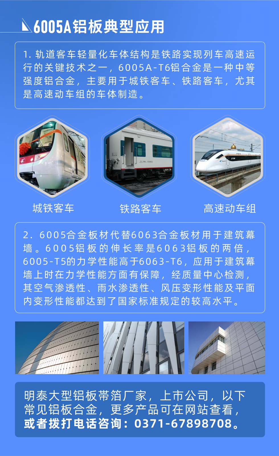 6005A鋁板典型應(yīng)用
　　1. 軌道客車輕量化車體結(jié)構(gòu)是鐵路實現(xiàn)列車高速運(yùn)行的關(guān)鍵技術(shù)之一，6005A-T6鋁合金是一種中等強(qiáng)度鋁合金，主要用于城鐵客車、鐵路客車，尤其是高速動車組的車體制造。
　　2. 6005合金板材代替6063合金板材用于建筑幕墻。6005鋁板的伸長率是6063鋁板的兩倍，6005-T5的力學(xué)性能高于6063-T6，應(yīng)用于建筑幕墻上時在力學(xué)性能方面有保障，經(jīng)質(zhì)量中心檢測，其空氣滲透性、雨水滲透性、風(fēng)壓變形性能及平面內(nèi)變形性能都達(dá)到了國家標(biāo)準(zhǔn)規(guī)定的較高水平。
