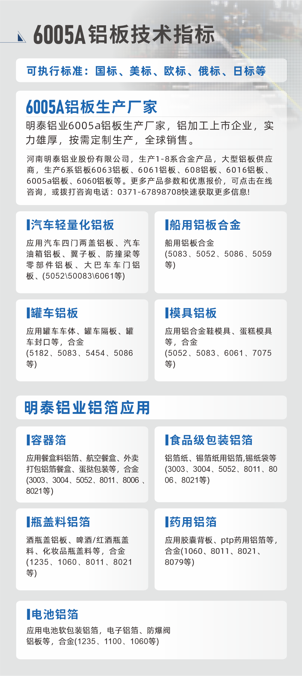 明泰大型鋁板帯箔廠家，上市公司，以下常見鋁板合金，更多產(chǎn)品可在網(wǎng)站查看，或者撥打電話咨詢：0371-67898708。

　　汽車輕量化鋁板：應(yīng)用汽車四門兩蓋鋁板、汽車油箱鋁板、翼子板、防撞梁等零部件鋁板、大巴車車門鋁板、(5052、50083、6061等)

　　船用鋁板合金(5083、5052、5086、5059等)

　　罐車鋁板：應(yīng)用罐車車體、罐車隔板、罐車封口等，合金(5182、5083、5454、5086等)

　　模具鋁板：應(yīng)用鋁合金鞋模具、蛋糕模具等，合金(5052、5083、6061、7075等)

　　明泰鋁業(yè)鋁箔應(yīng)用
　　容器箔：應(yīng)用餐盒料鋁箔、航空餐盒、外賣打包鋁箔餐盒、蛋撻包裝等，合金(3003、3004、5052、8011、8006、8021等)

　　食品級包裝鋁箔：鋁箔紙、錫箔紙用鋁箔,錫紙袋等(3003、3004、5052、8011、8006、8021等)

　　瓶蓋料鋁箔：酒瓶蓋鋁板、啤酒/紅酒瓶蓋料、化妝品瓶蓋料等，合金(1235、1060、8011、8021等)

　　藥用鋁箔：應(yīng)用膠囊背板、ptp藥用鋁箔等，合金(1060、8011、8021、8079等)

　　電池鋁箔：應(yīng)用電池軟包裝鋁箔，電子鋁箔、防爆閥鋁板等，合金(1235、1100、1060等)

　　6005A鋁板技術(shù)指標(biāo)

　　可執(zhí)行標(biāo)準(zhǔn)：國標(biāo)、美標(biāo)、歐標(biāo)、俄標(biāo)、日標(biāo)等

　　6005A鋁板生產(chǎn)廠家
　　明泰鋁業(yè)6005a鋁板生產(chǎn)廠家，鋁加工上市企業(yè)，實力雄厚，按需定制生產(chǎn)，全球銷售。

　　河南明泰鋁業(yè)股份有限公司，生產(chǎn)1-8系合金產(chǎn)品，大型鋁板供應(yīng)商，生產(chǎn)6系鋁板6063鋁板、6061鋁板、608鋁板、6016鋁板、6005a鋁板、6060鋁板等。更多產(chǎn)品參數(shù)和優(yōu)惠報價，可點擊在線咨詢，或撥打咨詢電話：0371-67898708快速獲取更多信息!