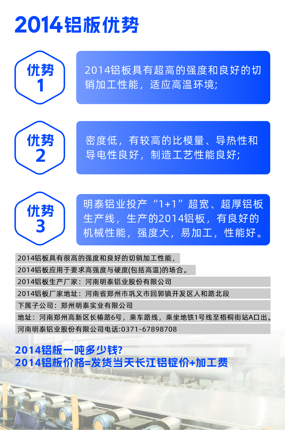 明泰2014鋁板優(yōu)勢:

　　1、2014鋁板具有超高的強度和良好的切銷加工性能，適應高溫環(huán)境;

　　2、密度低，有較高的比模量、導熱性和導電性良好，制造工藝性能良好;

　　3、明泰鋁業(yè)投產“1+1”超寬、超厚鋁板生產線，生產的2014鋁板，有良好的機械性能，強度大，易加工，性能好。

　　2014鋁板具有很高的強度和良好的切銷加工性能，2014鋁板應用于要求高強度與硬度(包括高溫)的場合。

　　2014鋁板生產廠家：河南明泰鋁業(yè)股份有限公司

　　2014鋁板廠家地址：河南省鄭州市鞏義市回郭鎮(zhèn)開發(fā)區(qū)人和路北段
