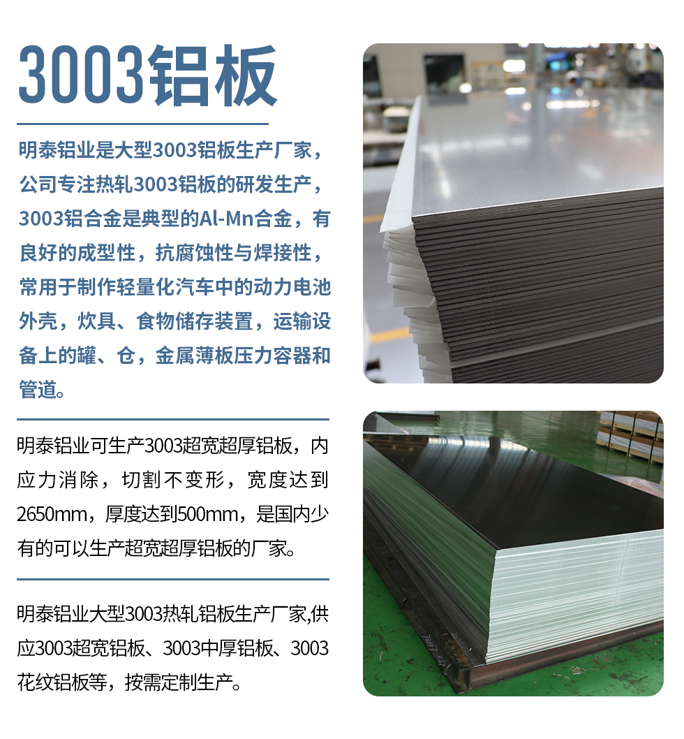 明泰鋁業(yè)是大型3003鋁板生產廠家，公司專注熱軋3003鋁板的研發(fā)生產，3003鋁合金是典型的Al-Mn合金，有良好的成型性，抗腐蝕性與焊接性，常用于制作輕量化汽車中的動力電池外殼，炊具、食物儲存裝置，運輸設備上的罐、倉，金屬薄板壓力容器和管道。

　　明泰鋁業(yè)可生產3003超寬超厚鋁板，內應力消除，切割不變形，寬度達到2650mm，厚度達到500mm，是國內少有的可以生產超寬超厚鋁板的廠家。

　　明泰鋁業(yè)大型3003熱軋鋁板生產廠家,供應3003超寬鋁板、3003中厚鋁板、3003花紋鋁板等，按需定制生產。