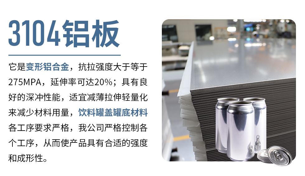 3104鋁板它是變形鋁合金，抗拉強度大于等于275MPA，延伸率可達20%；具有良好的深沖性能，適宜減薄拉伸輕量化來減少材料用量，飲料罐蓋罐底材料各工序要求嚴格，我公司嚴格控制各個工序，從而使產品具有合適的強度和成形性。