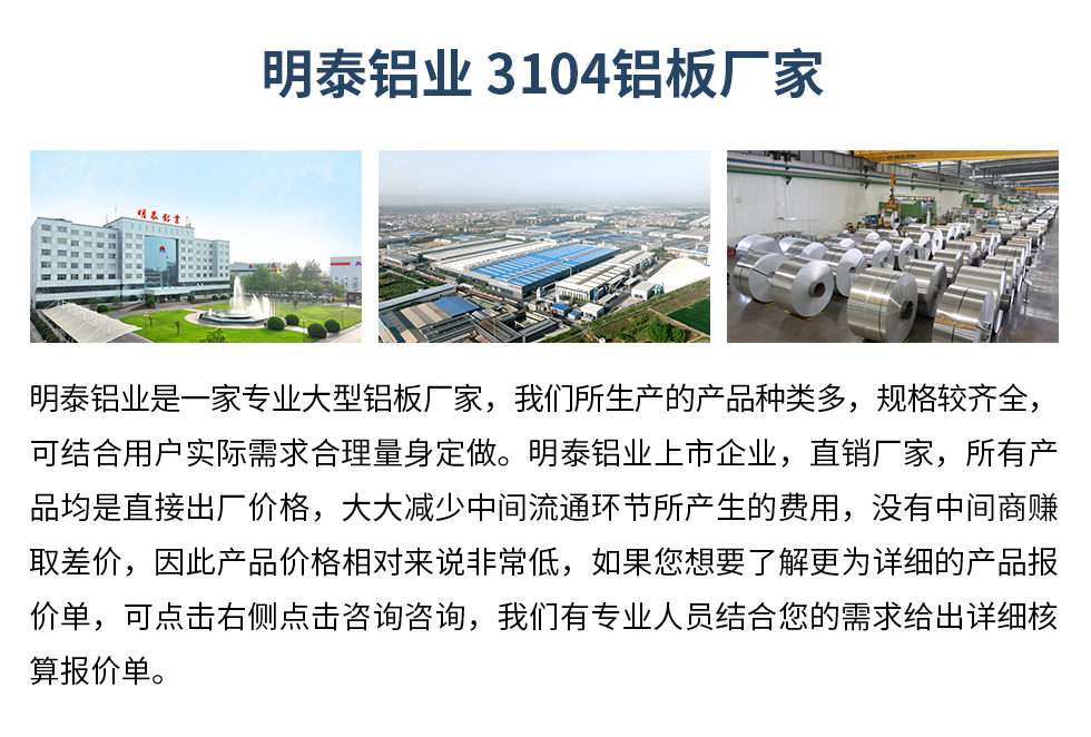 明泰鋁業3104鋁板廠家_明泰鋁業
　　明泰鋁業是一家專業大型鋁板廠家，我們所生產的產品種類多，規格較齊全，可結合用戶實際需求合理量身定做。明泰鋁業上市企業，直銷廠家，所有產品均是直接出廠價格，大大減少中間流通環節所產生的費用，沒有中間商賺取差價，因此產品價格相對來說非常低，如果您想要了解更為詳細的產品報價單，可點擊右側點擊咨詢咨詢，我們有專業人員結合您的需求給出詳細核算報價單。
