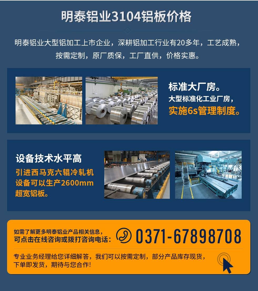 明泰鋁業3104鋁板價格
　　明泰鋁業大型鋁加工上市企業，深耕鋁加工行業有20多年，工藝成熟，按需定制，原廠質保，工廠直供，價格實惠。
　　1、標準大廠房。大型標準化工業廠房，實施6s管理制度。
　　2、設備技術水平高。引進西馬克六輥冷軋機設備可以生產2600mm超寬鋁板。
　　如需了解更多明泰鋁業產品先關信息，可點擊在線咨詢，或撥打咨詢電話：0371-67898708，專業業務經理給您詳細解答，我們可以按需定制，部分產品庫存現貨，下單即發貨，期待與您合作!
