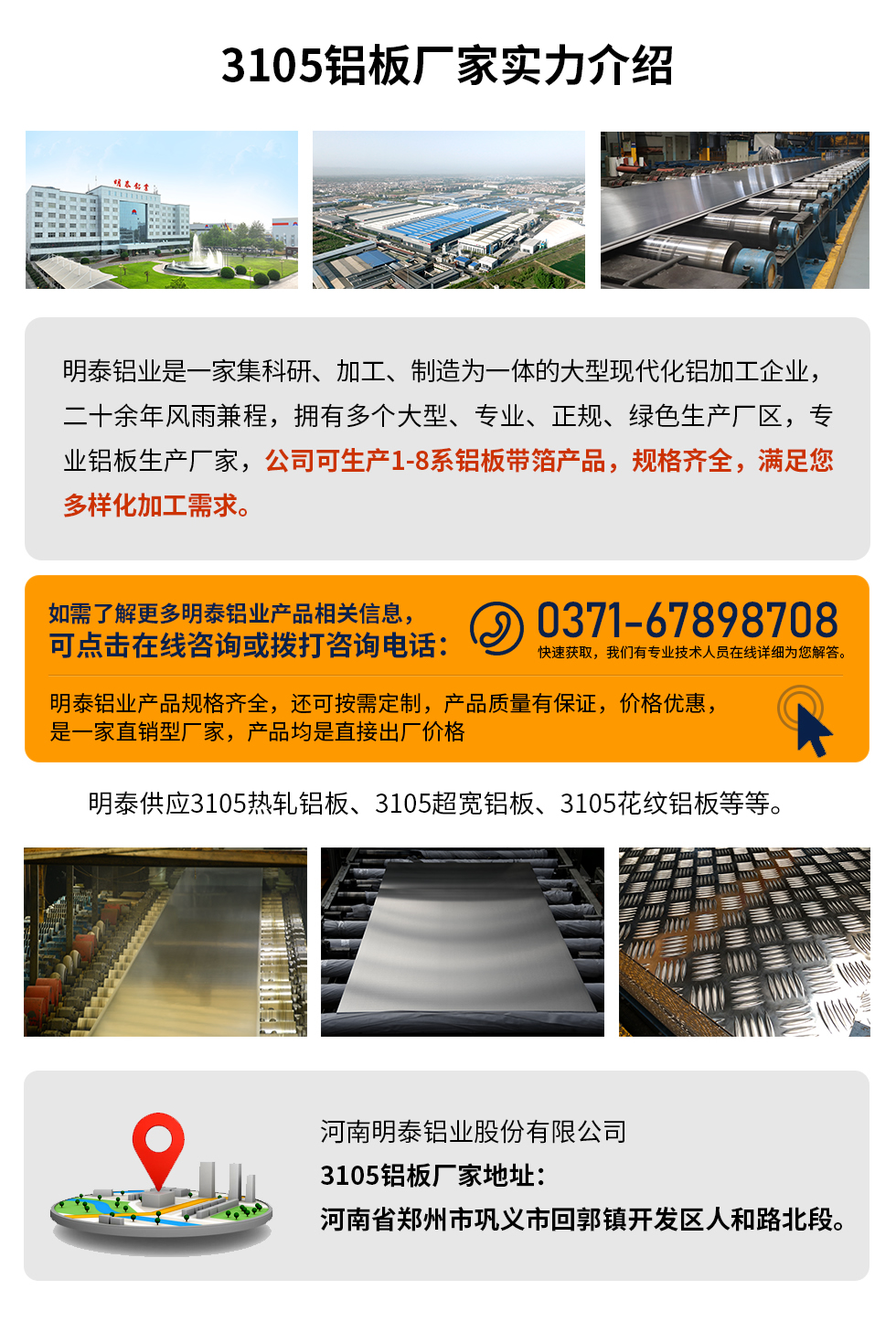 3105鋁板廠家實力介紹
　　明泰鋁業是一家集科研、加工、制造為一體的大型現代化鋁加工企業，二十余年風雨兼程，擁有多個大型、專業、正規、綠色生產廠區，專業鋁板生產廠家，公司可生產1-8系鋁板帶箔產品，規格齊全，滿足您多樣化加工需求。
明泰鋁業產品規格齊全，還可按需定制，產品質量有保證，價格優惠，是一家直銷型廠家，產品均是直接出廠價格，想要了解更多詳細產品信息和優惠報價，可點擊在線咨詢，或撥打咨詢電話：0371-67898708快速獲取，我們有專業技術人員在線詳細為您解答。
明泰供應3105熱軋鋁板、3105超寬鋁板、3105花紋鋁板等等。
河南明泰鋁業股份有限公司3105鋁板廠家地址：河南省鄭州市鞏義市回郭鎮開發區人和路北段。